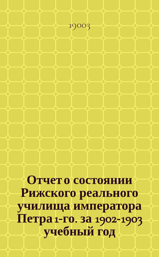 Отчет о состоянии Рижского реального училища императора Петра 1-го. за 1902-1903 учебный год
