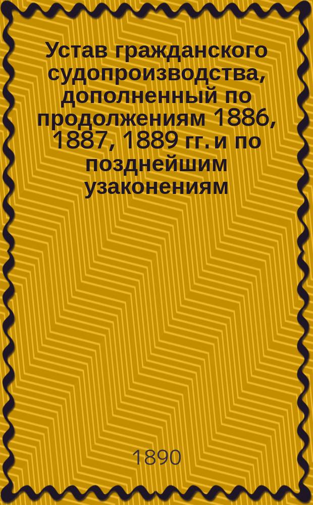 Устав гражданского судопроизводства, дополненный по продолжениям 1886, 1887, 1889 гг. и по позднейшим узаконениям (с изменениями для прибалтийских губерний)