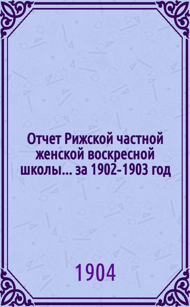 Отчет Рижской частной женской воскресной школы ... за 1902-1903 год : за 1902-1903 год. (14-ый год ее существования) и Отчет Попечительства о нуждающихся ученицах той же школы за 1903 г. (12-й год его существования)
