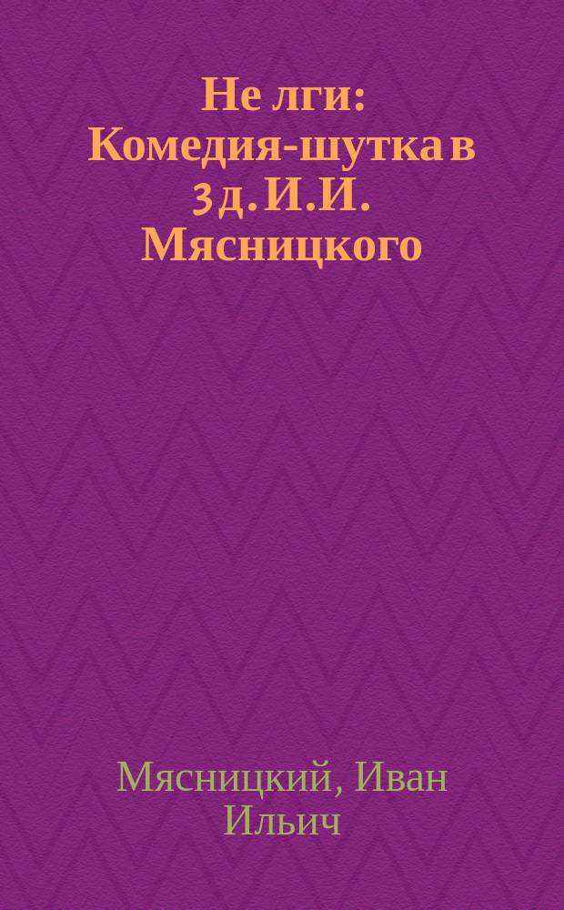 Не лги : Комедия-шутка в 3 д. И.И. Мясницкого : (Перед. из комедии Шемберка "Jedenacté prikazane!")