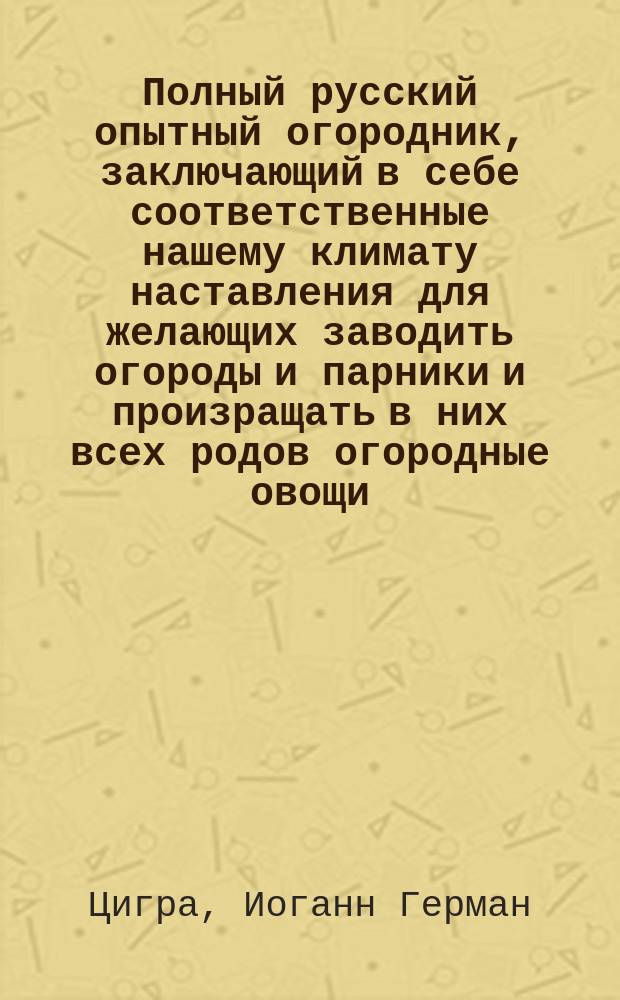 Полный русский опытный огородник, заключающий в себе соответственные нашему климату наставления для желающих заводить огороды и парники и произращать в них всех родов огородные овощи, с присовокуплением описания употребления овощей, трав и других растений в хозяйстве и медицине