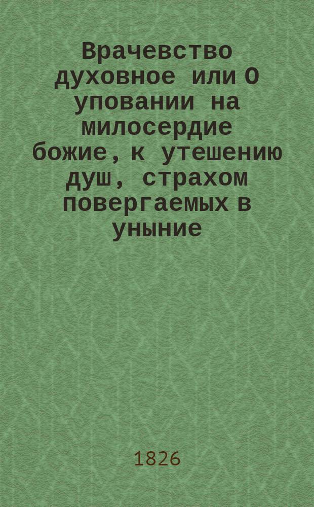Врачевство духовное или О уповании на милосердие божие, к утешению душ, страхом повергаемых в уныние. : В двух частях : С присовокуплением разсуждения: о ложном благополучии мирских людей, и об истинном блаженстве христиан. жизни