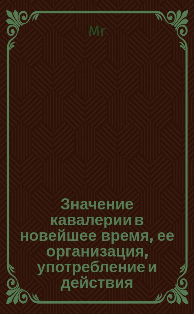 Значение кавалерии в новейшее время, ее организация, употребление и действия : Подробный разбор кавалерийских действий в последнем столетии, особенно во время Крым. компании 1853-56 г., и последней Итал. 1859 г