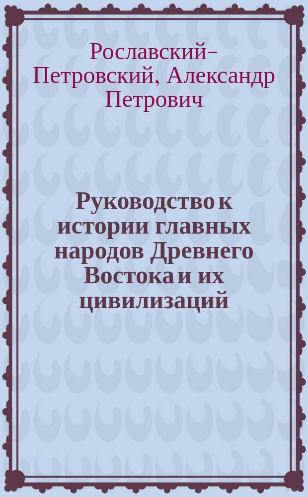 Руководство к истории главных народов Древнего Востока и их цивилизаций : Из спец. курса, чит. в Харьков. ун-те в 1864/5 акад. г. А. Рославским-Петровским. Вып. 1-