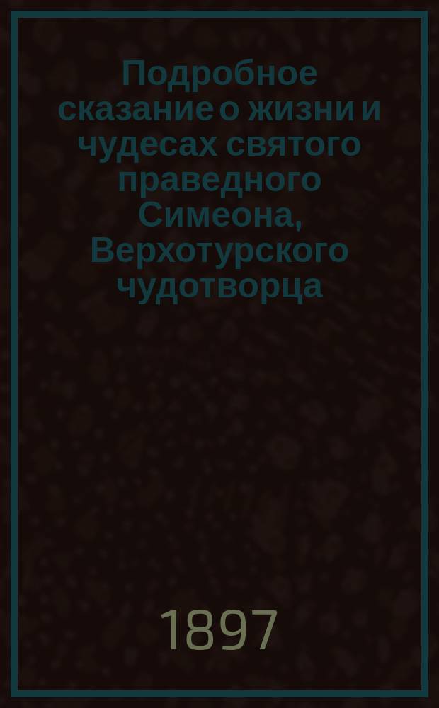 Подробное сказание о жизни и чудесах святого праведного Симеона, Верхотурского чудотворца, и о чествовании святых мощей его