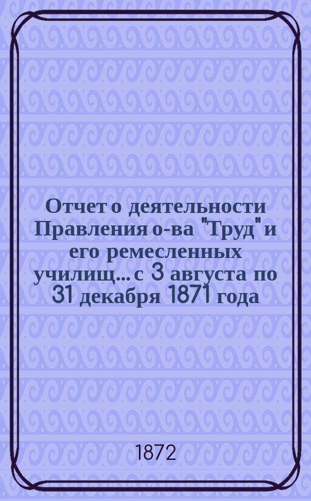 Отчет о деятельности Правления о-ва "Труд" и его ремесленных училищ... с 3 августа по 31 декабря 1871 года
