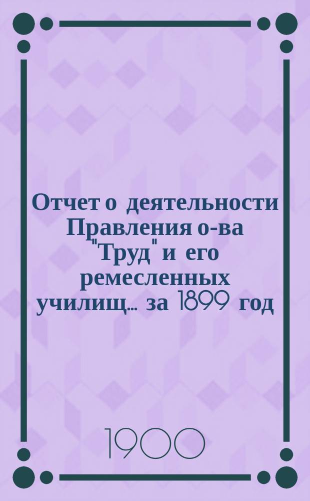Отчет о деятельности Правления о-ва "Труд" и его ремесленных училищ... за 1899 год