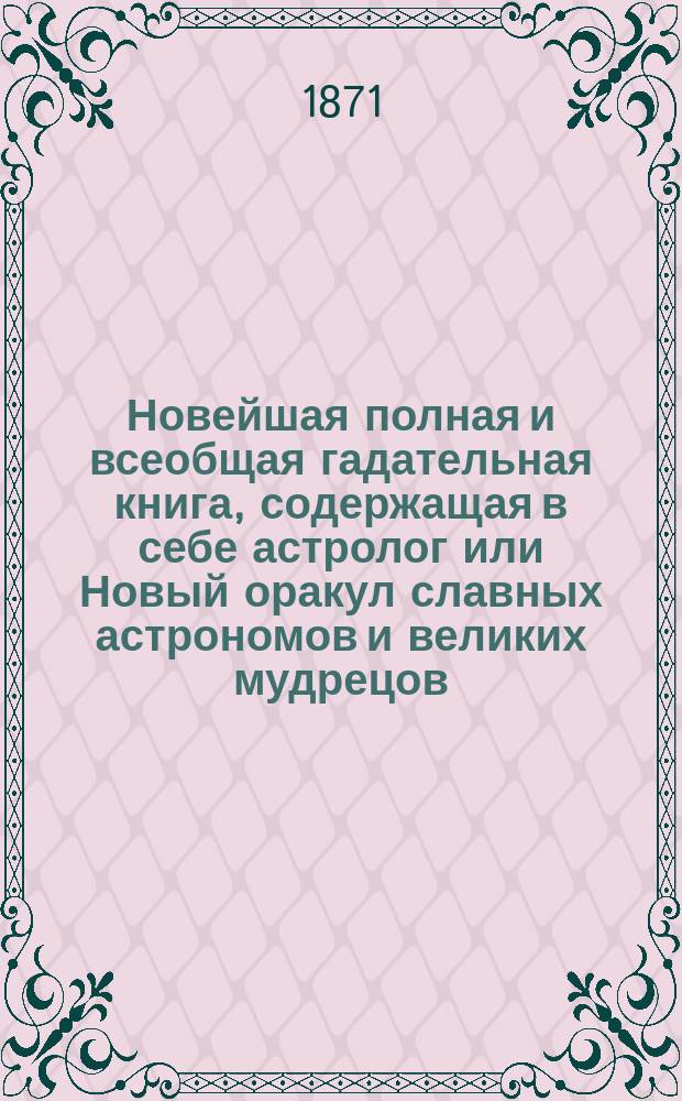 Новейшая полная и всеобщая гадательная книга, содержащая в себе астролог или Новый оракул славных астрономов и великих мудрецов: Тихобраге, Брюса, Алберта, Мартына Задека, Зароастра, Пинетти и других