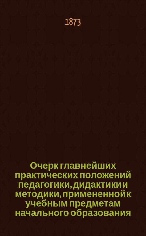 Очерк главнейших практических положений педагогики, дидактики и методики, примененной к учебным предметам начального образования : (Для воспитывающих и обучающих обоего пола, в нач. шк. и дома)