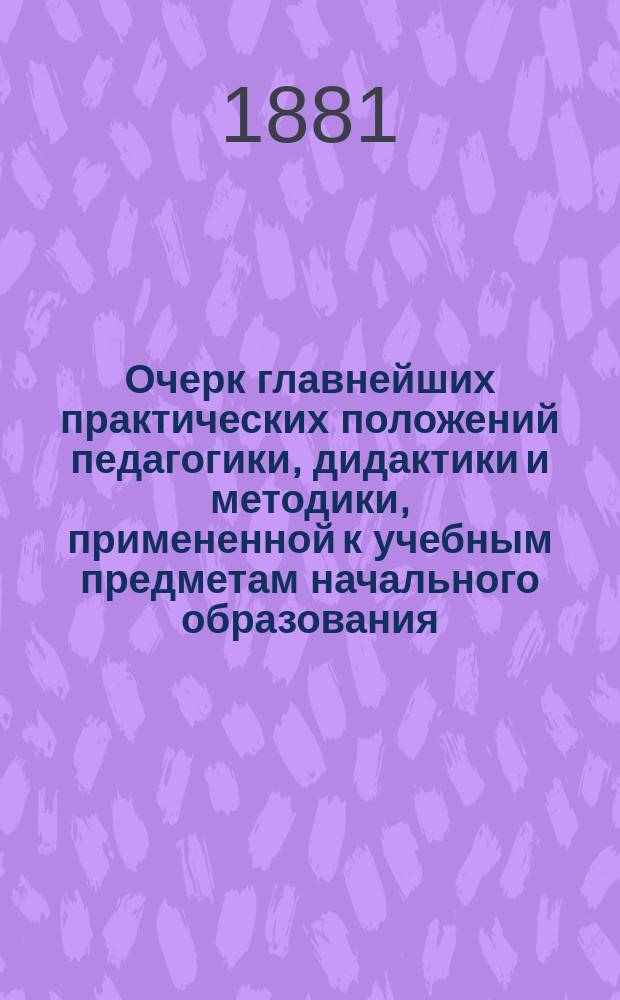 Очерк главнейших практических положений педагогики, дидактики и методики, примененной к учебным предметам начального образования : (Для воспитывающих и обучающих обоего пола, в нач. шк. и дома)