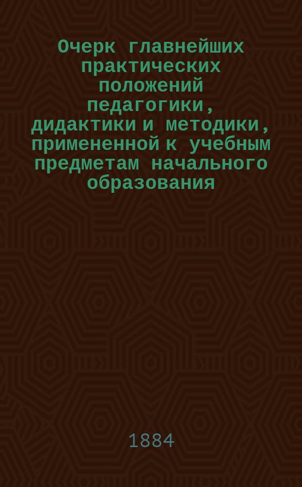Очерк главнейших практических положений педагогики, дидактики и методики, примененной к учебным предметам начального образования : (Для воспитывающих и обучающих обоего пола, в нач. шк. и дома)