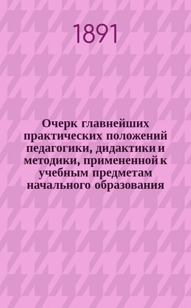 Очерк главнейших практических положений педагогики, дидактики и методики, примененной к учебным предметам начального образования : (Для воспитывающих и обучающих обоего пола, в нач. шк. и дома)