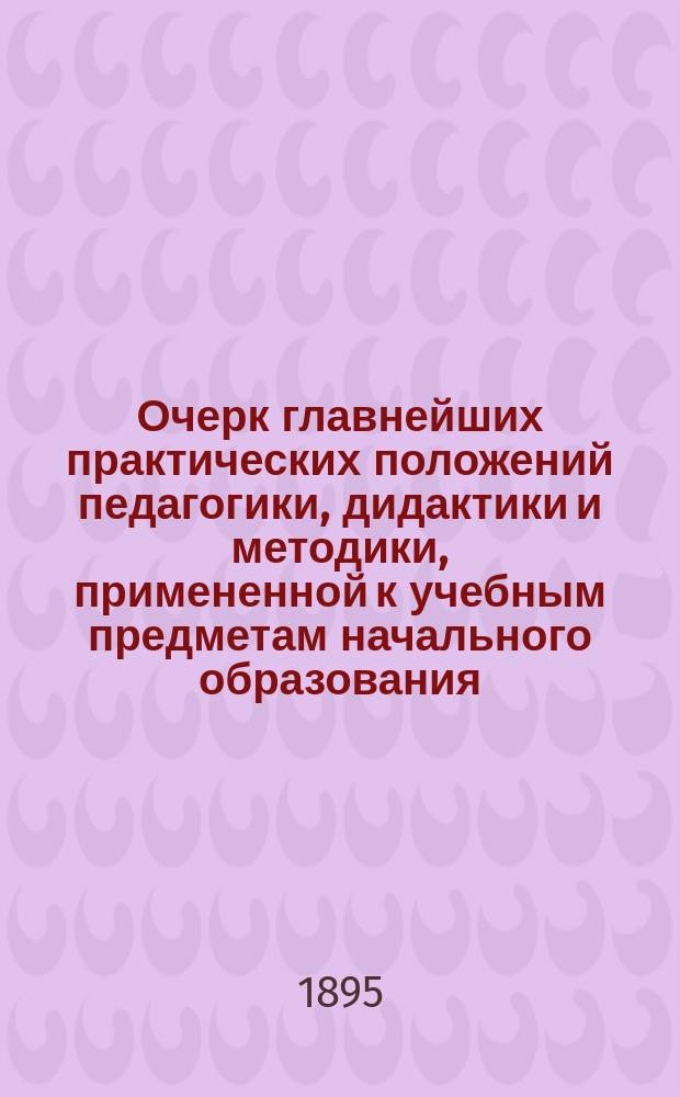 Очерк главнейших практических положений педагогики, дидактики и методики, примененной к учебным предметам начального образования : (Для воспитывающих и обучающих обоего пола, в нач. шк. и дома)