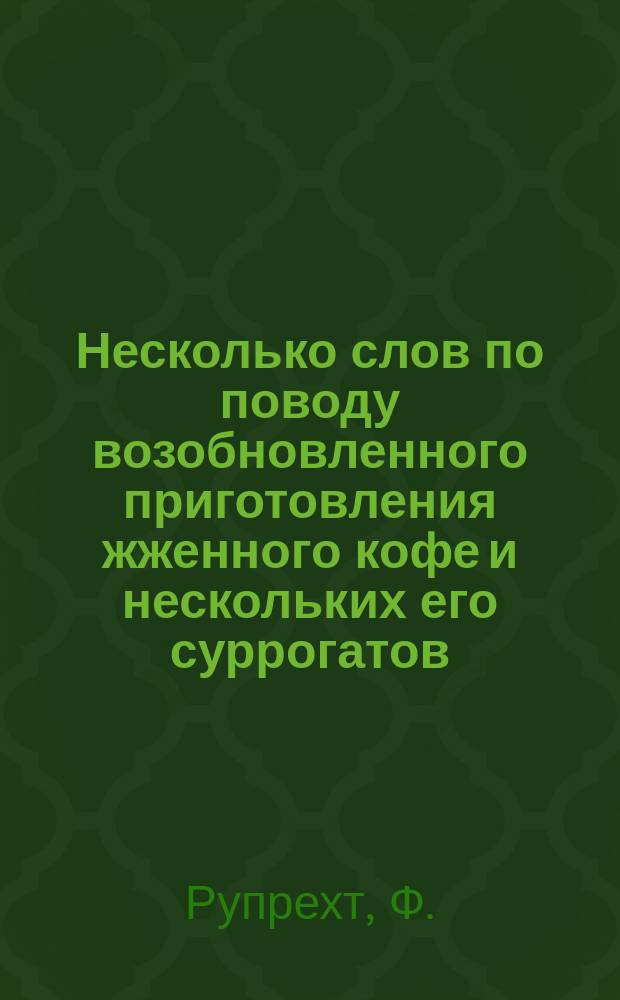 Несколько слов по поводу возобновленного приготовления жженного кофе и нескольких его суррогатов, по способам, разработанным провизором Ф. Рупрехтом в Харькове