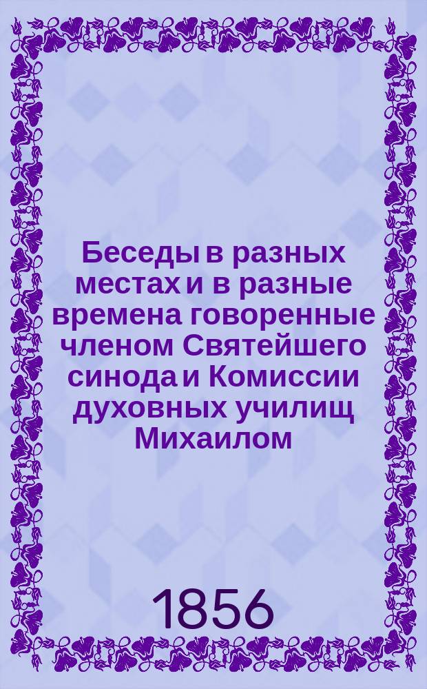 Беседы в разных местах и в разные времена говоренные членом Святейшего синода и Комиссии духовных училищ Михаилом, митрополитом Новгородским, Санктпетербургским, Эстляндским и Финляндским и Свято-Троицкия Александро-Невския лавры архимандритом и кавалером : Т. 1-16. Т. 10. Кн. 1 : Беседы, труд, пища и покой духа человеческого