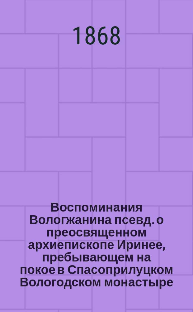 Воспоминания Вологжанина [псевд.] о преосвященном архиепископе Иринее, пребывающем на покое в Спасоприлуцком Вологодском монастыре, с присовокуплением известий из писем архиепископа