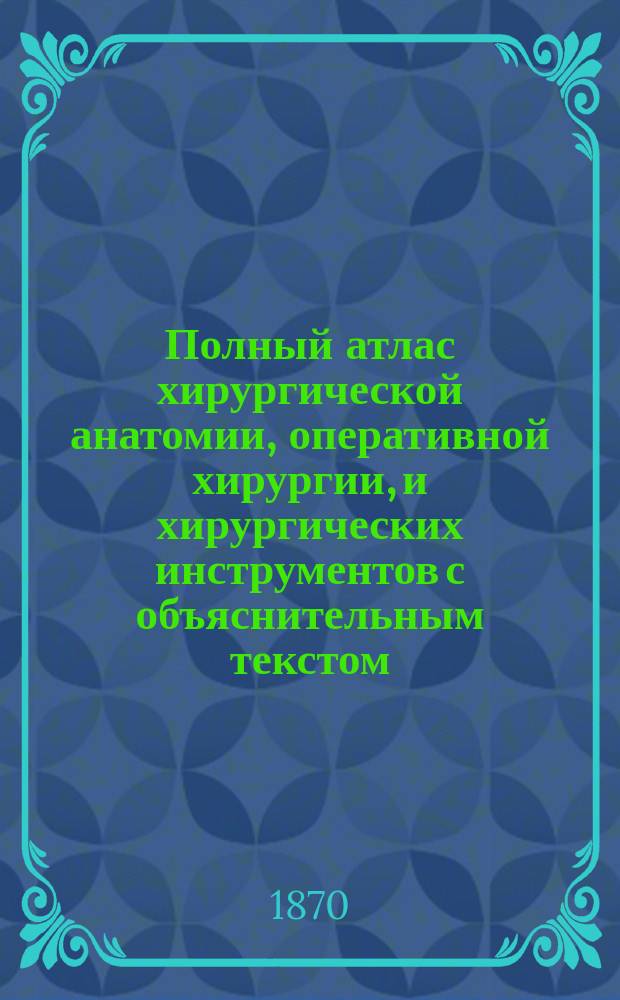 Полный атлас хирургической анатомии, оперативной хирургии, и хирургических инструментов с объяснительным текстом