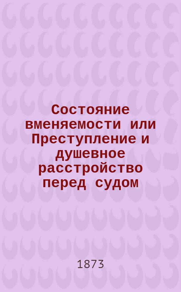 Состояние вменяемости или Преступление и душевное расстройство перед судом : Обзор душев. и телес. состояний, ограничивающих свободу человека Настол. кн. для судей, прокуроров, защитников, присяж. заседателей, воспитателей, врачей и т. д. Вып. 3