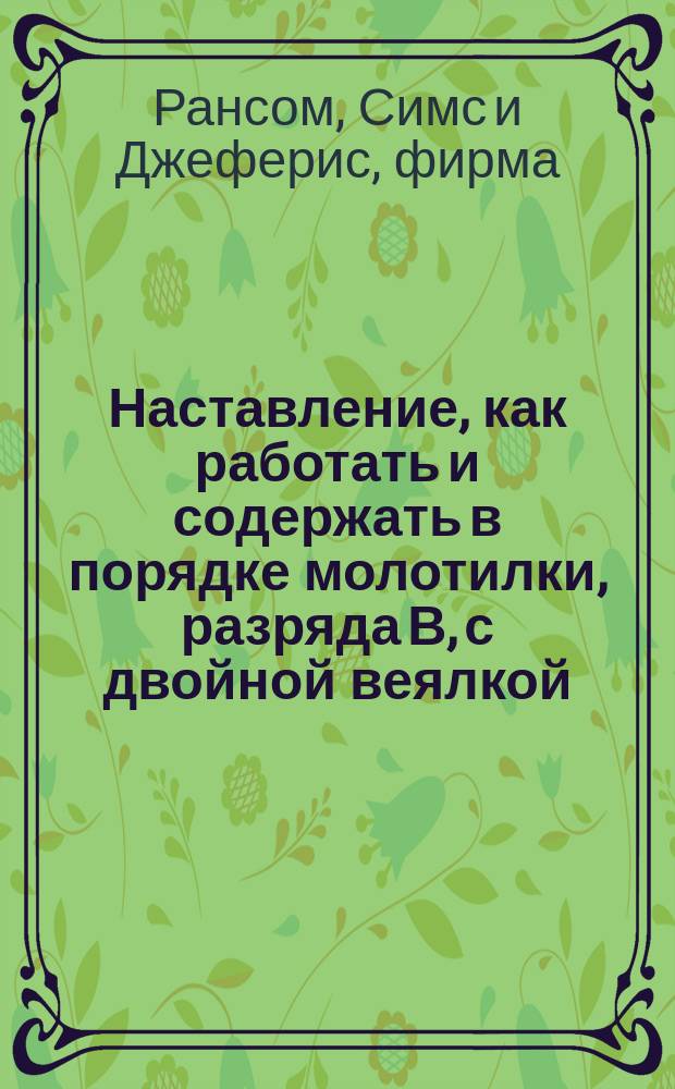 Наставление, как работать и содержать в порядке молотилки, разряда В, с двойной веялкой, решетом, шастальным снарядом и соломотрясом, фабрики Рансом, Симс и Джеферис, в Ипсвиче в Англии : С доп.