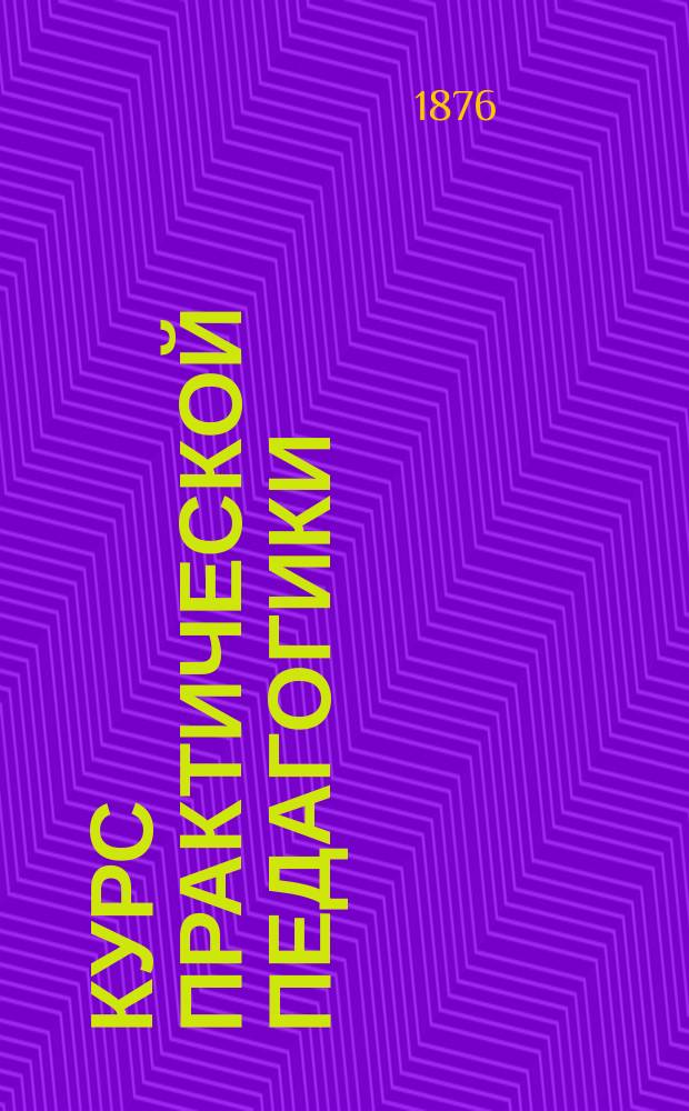 Курс практической педагогики : Для учительск. семинарий, нар. учителей и вообще лиц, занимающихся первоначальным воспитанием и обучением в школах и дома