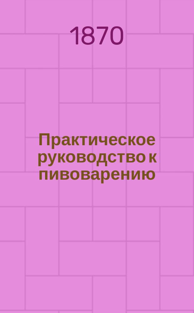Практическое руководство к пивоварению : Подруч. кн. для пивоваров и начинающих заниматься этим пр-вом, с прибавл. необходимых предвар. сведений из химии. Ч. 1 : Теория