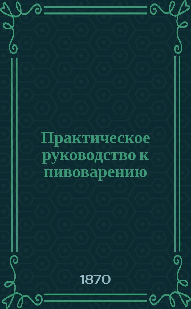 Практическое руководство к пивоварению : Подруч. кн. для пивоваров и начинающих заниматься этим пр-вом, с прибавл. необходимых предвар. сведений из химии. Ч. 2 : Практика