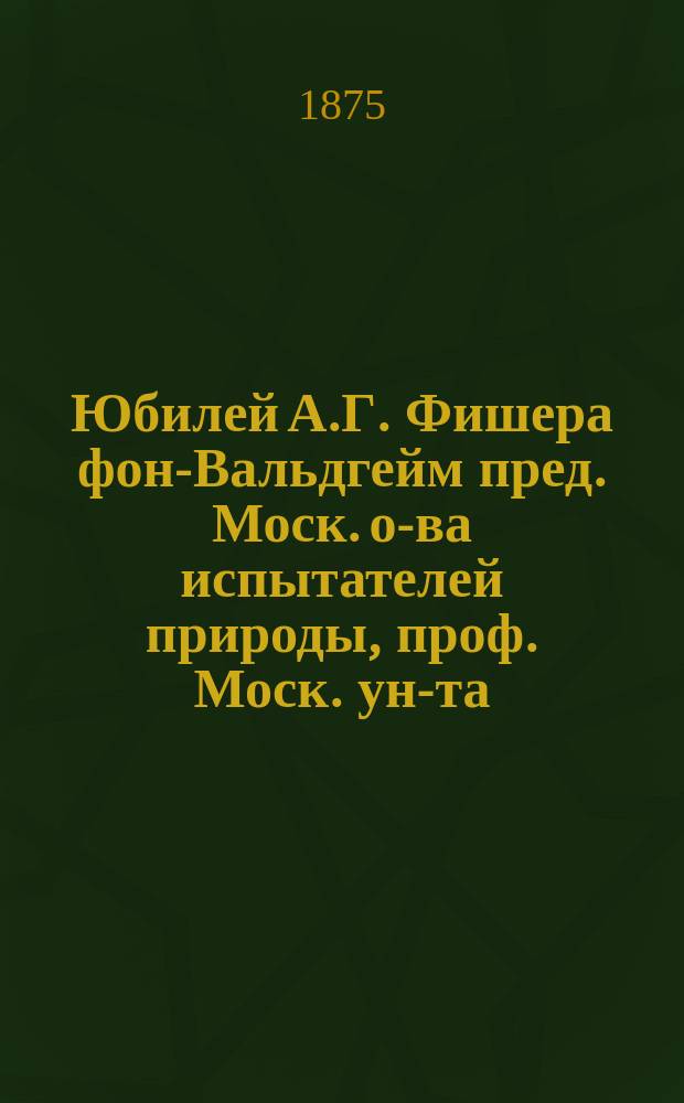 Юбилей А.Г. Фишера фон-Вальдгейм [пред. Моск. о-ва испытателей природы, проф. Моск. ун-та]