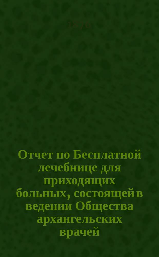 Отчет по Бесплатной лечебнице для приходящих больных, состоящей в ведении Общества архангельских врачей... за 1875 год