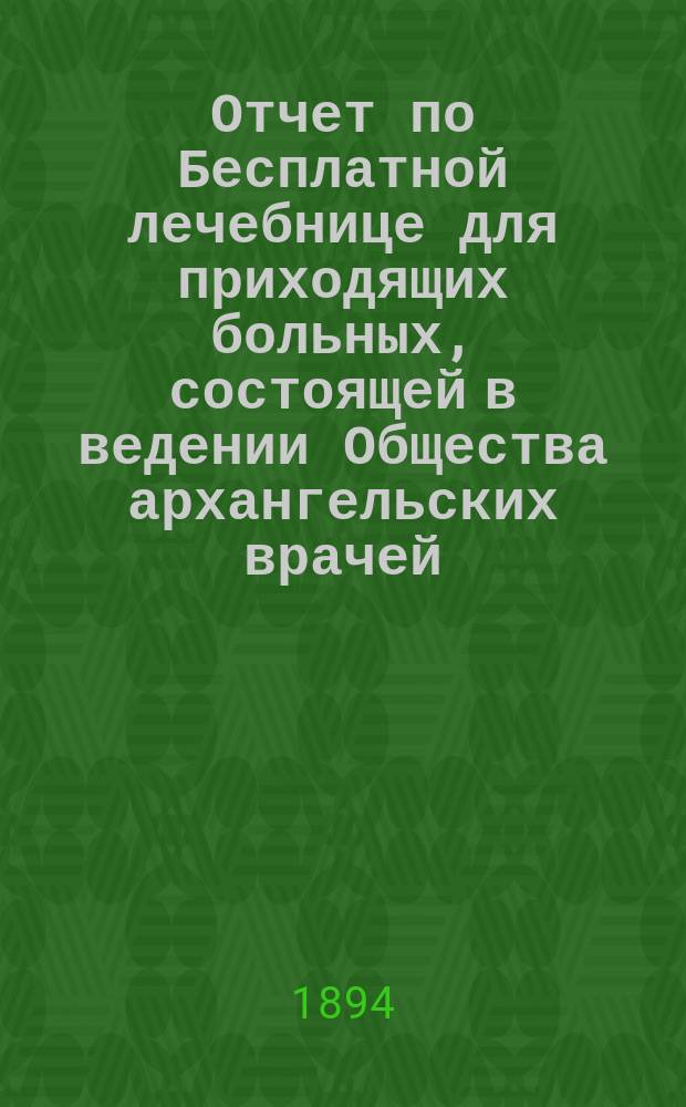 Отчет по Бесплатной лечебнице для приходящих больных, состоящей в ведении Общества архангельских врачей... за 1883 год