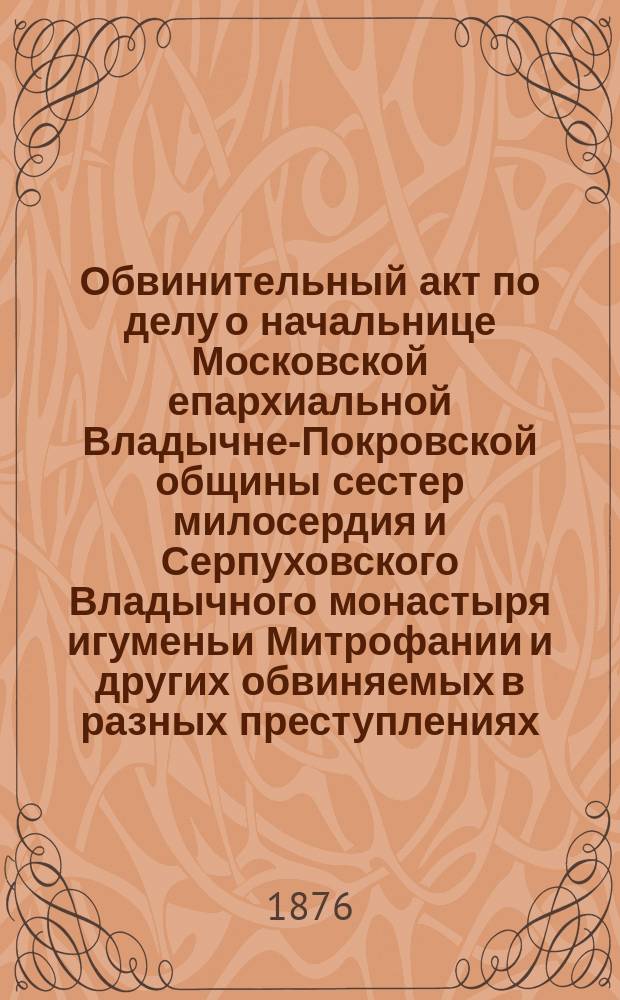 Обвинительный акт по делу о начальнице Московской епархиальной Владычне-Покровской общины сестер милосердия и Серпуховского Владычного монастыря игуменьи Митрофании и других обвиняемых в разных преступлениях : В 2 ч