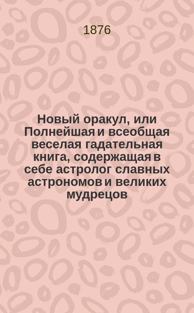 Новый оракул, или Полнейшая и всеобщая веселая гадательная книга, содержащая в себе астролог славных астрономов и великих мудрецов: Тихо Браге, Брюса, Альберта, Мартына Задеки, Зороостра и др. с прил. Телескопа тайных наук...