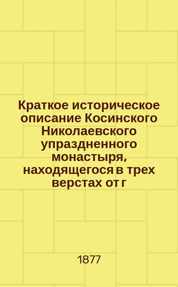 Краткое историческое описание Косинского Николаевского упраздненного монастыря, находящегося в трех верстах от г. Старой Руссы Новгородской губ.