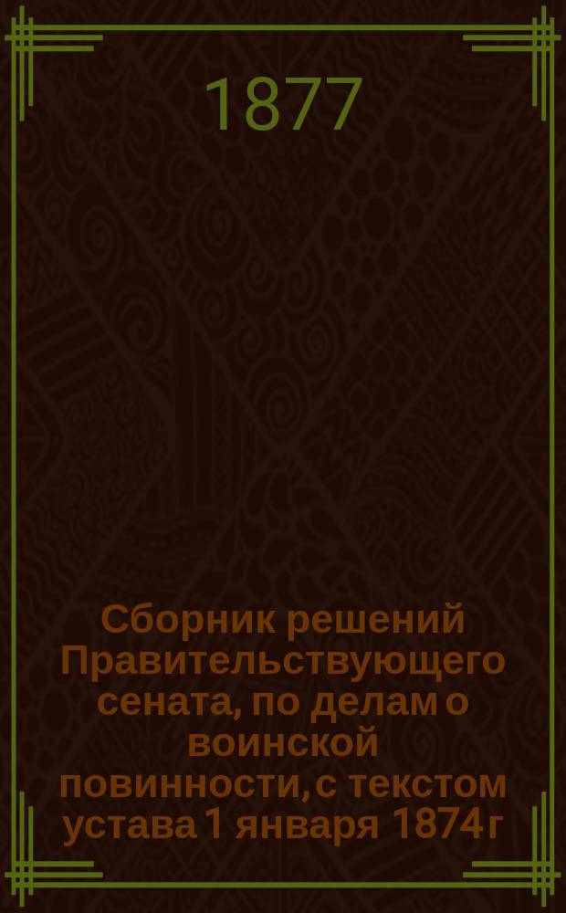 Сборник решений Правительствующего сената, по делам о воинской повинности, с текстом устава 1 января 1874 г., дополненным всеми позднейшими узаконениями