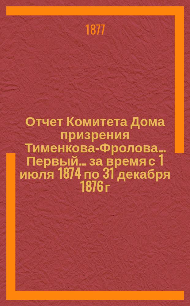 Отчет Комитета Дома призрения Тименкова-Фролова... [Первый]... за время с 1 июля 1874 по 31 декабря 1876 г.