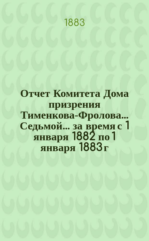 Отчет Комитета Дома призрения Тименкова-Фролова... Седьмой... за время с 1 января 1882 по 1 января 1883 г.