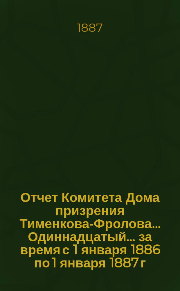 Отчет Комитета Дома призрения Тименкова-Фролова... Одиннадцатый... за время с 1 января 1886 по 1 января 1887 г.