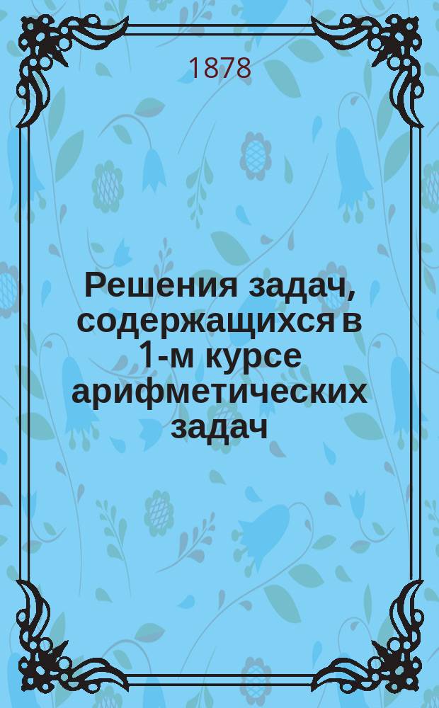 Решения задач, содержащихся в 1-м курсе арифметических задач (по Грубе), изданные под редакциею автора