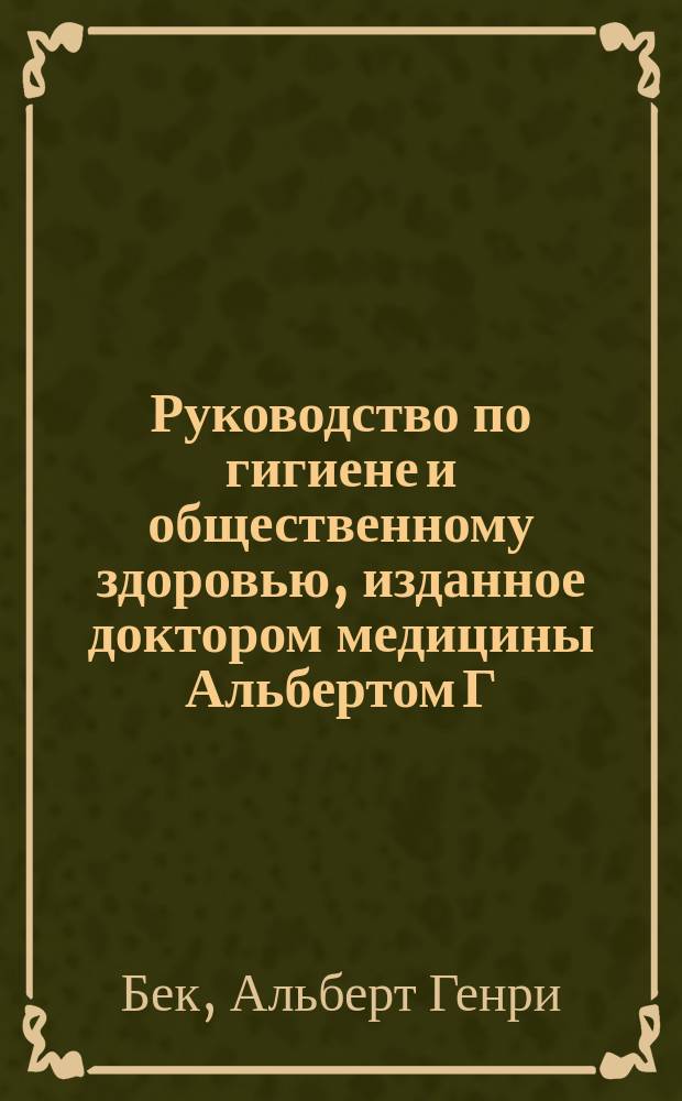 Руководство по гигиене и общественному здоровью, изданное доктором медицины Альбертом [Г.] Беком, издателем английского перевода Цимсеновского руководства практической медицины, состоящим преподавателем ушных болезней в Нью-Йоркской коллегии врачей и хирургов и ушным хирургом в Нью-Йоркской больнице для глазных и ушных болезней