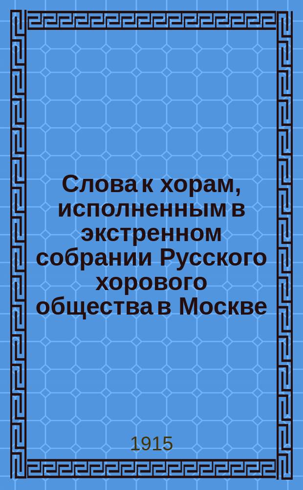 Слова к хорам, исполненным в экстренном собрании Русского хорового общества в Москве... ... 5 апреля 1915 г.
