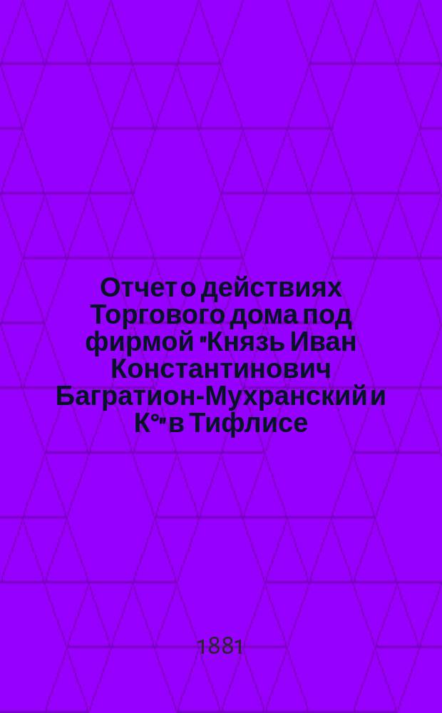 Отчет о действиях Торгового дома под фирмой "Князь Иван Константинович Багратион-Мухранский и К&deg;" в Тифлисе...