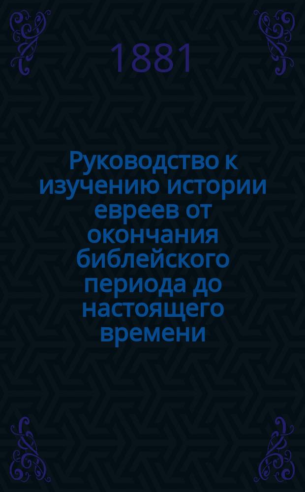 Руководство к изучению истории евреев от окончания библейского периода до настоящего времени : Для учеников евр. учеб. заведений, высш. гор. шк. и гимназий, для семейн. и школ. б-к