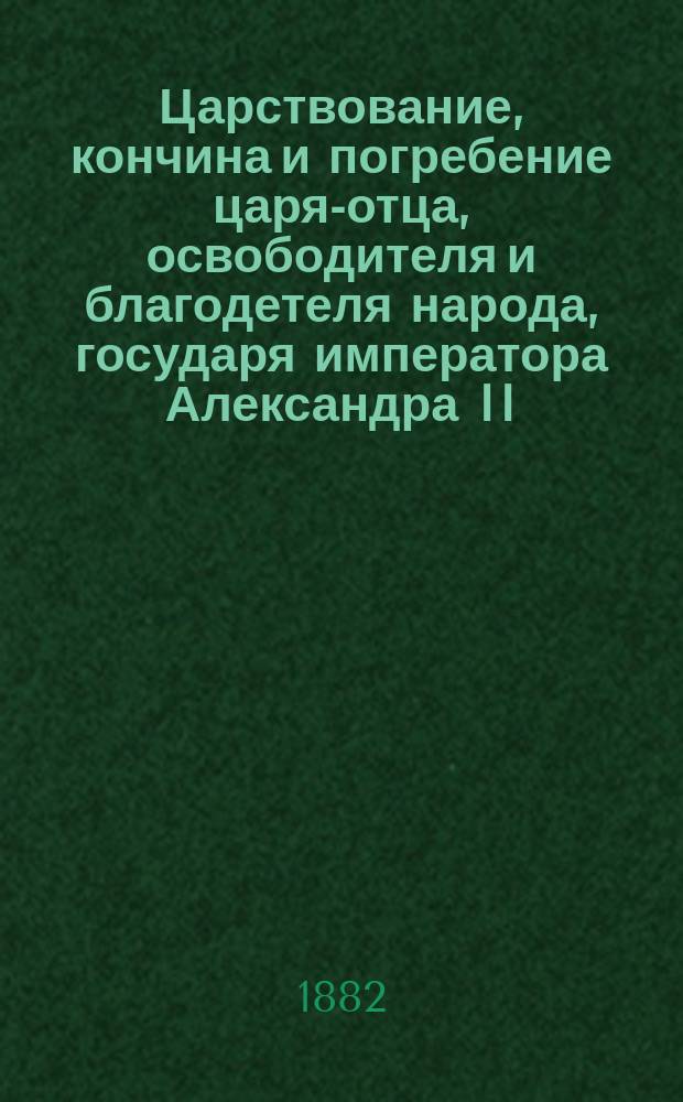 Царствование, кончина и погребение царя-отца, освободителя и благодетеля народа, государя императора Александра II