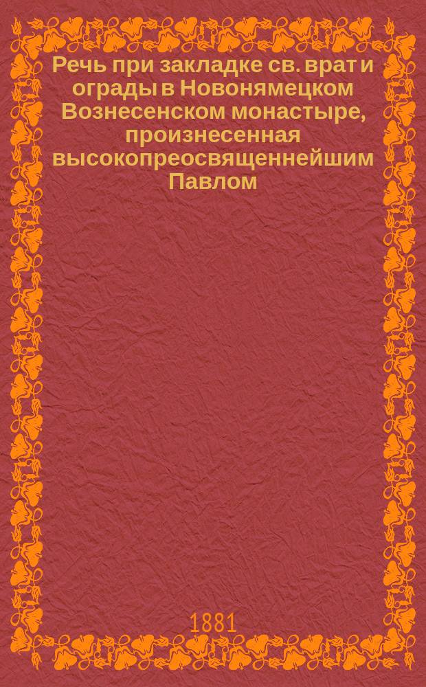 Речь при закладке св. врат и ограды в Новонямецком Вознесенском монастыре, произнесенная высокопреосвященнейшим Павлом, архиепископом Кишиневским и Хотинским 21-го мая 1881 года (в день вознесения господня)