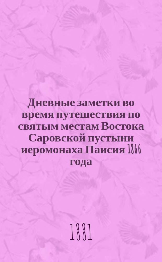 Дневные заметки во время путешествия по святым местам Востока Саровской пустыни иеромонаха Паисия 1866 года, а ныне настоятеля игумена Паисия Михаило-Архангельского Черемисского мужского монастыря Казанской губ. Козмодемьянского уезда