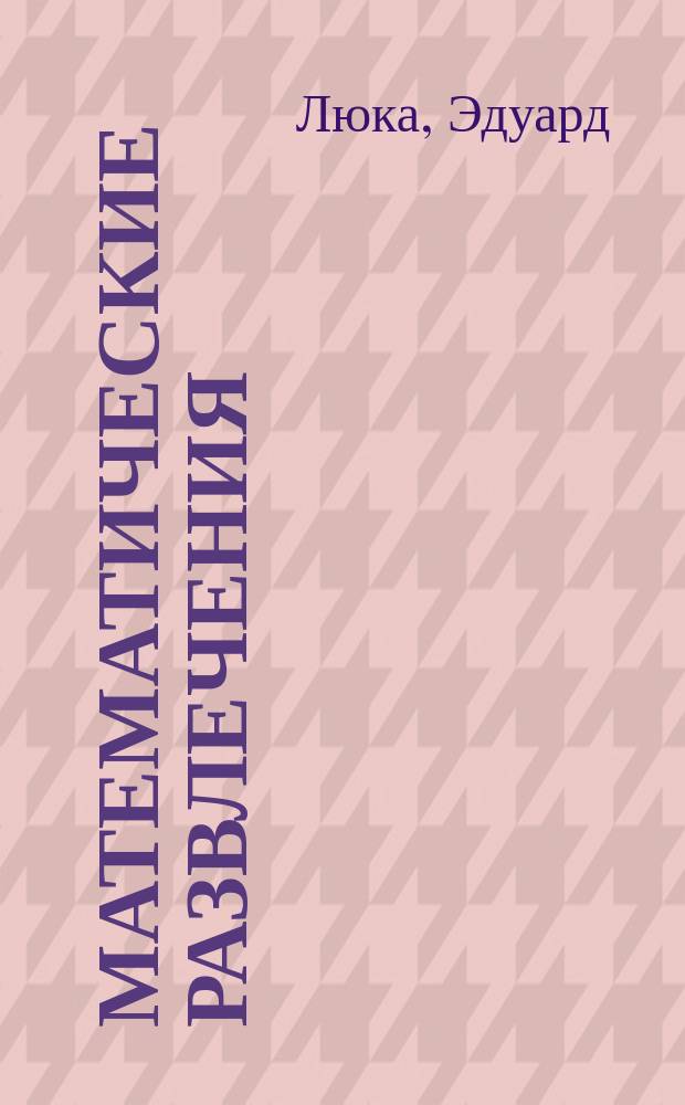 Математические развлечения : Прил. арифметики, геометрии и алгебры к различного рода запутанным вопросам, забавам и играм