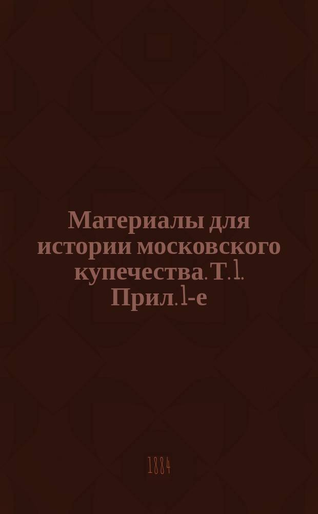 Материалы для истории московского купечества. Т. 1. Прил. 1-е : Прил. 1-е