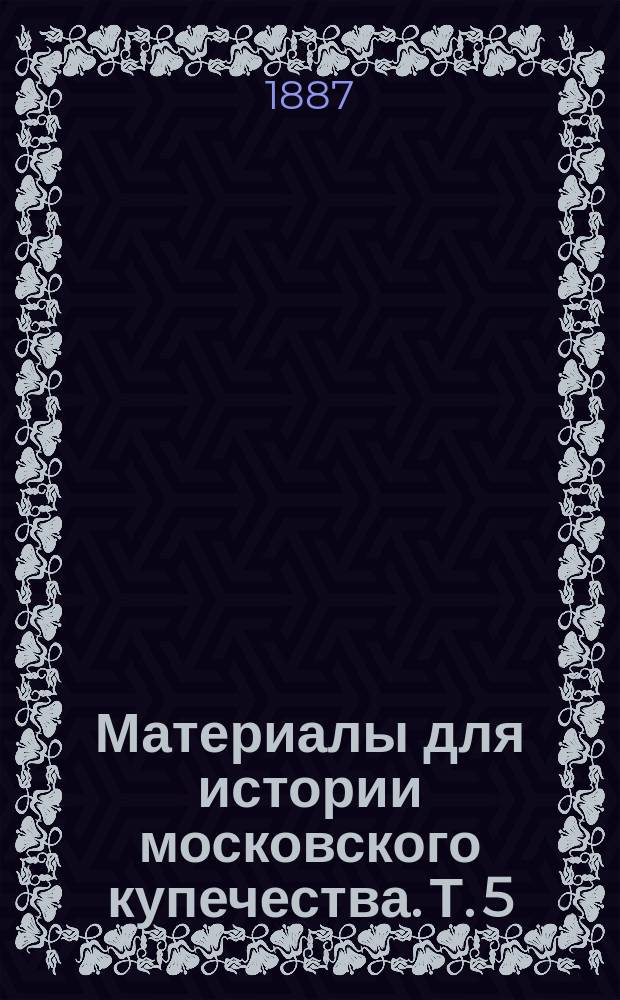 Материалы для истории московского купечества. Т. 5 : [Московское купечество
