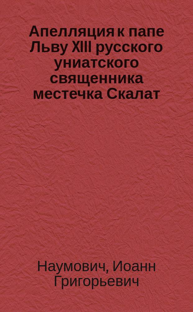 Апелляция к папе Льву XIII русского униатского священника местечка Скалат (Львовской митрополии в Галиции) Иоанна Наумовича против великого отлучения его от церкви по обвинению в схизме. 1883 г. : (Пер. с латин. яз.)