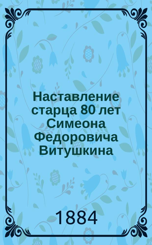 Наставление старца 80 лет Симеона Федоровича Витушкина : Наставление, сост. не для тщеславия, а для славы божьей крестьянином Владимирской губ. Муромск. уезда, Варежск. волости, деревни Юрьевца Симеоном Федоровичем Витушкиным