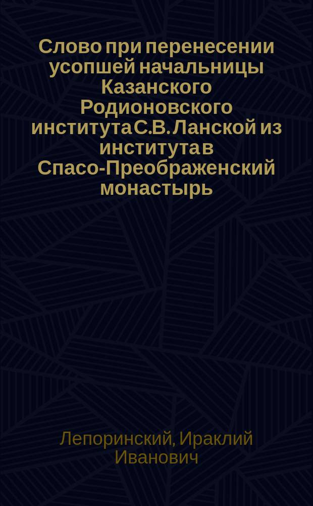 Слово при перенесении усопшей начальницы Казанского Родионовского института С.В. Ланской из института в Спасо-Преображенский монастырь; Речь при погребении начальницы Казанского Родионовского института С.В. Ланской / Прот. И. Лепорский